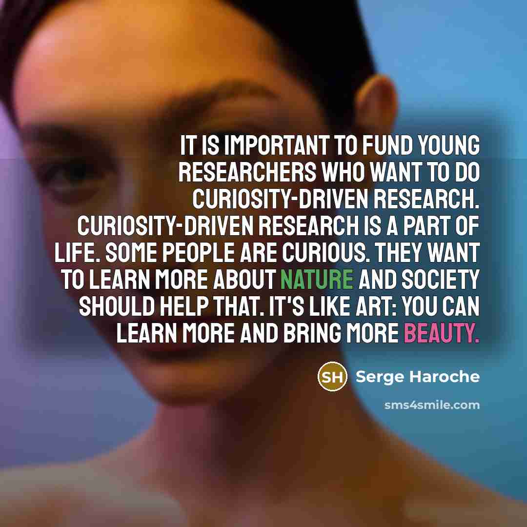 “It is important to fund young researchers who want to do curiosity-driven research. Curiosity-driven research is a part of life. Some people are curious. They want to learn more about nature and society should help that. It's like art: you can learn more and bring more beauty.” quote by Serge Haroche