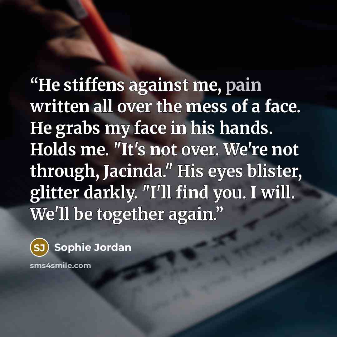“He stiffens against me, pain written all over the mess of a face. He grabs my face in his hands. Holds me. "It's not over. We're not through, Jacinda." His eyes blister, glitter darkly. "I'll find you. I will. We'll be together again.” quote by Sophie Jordan