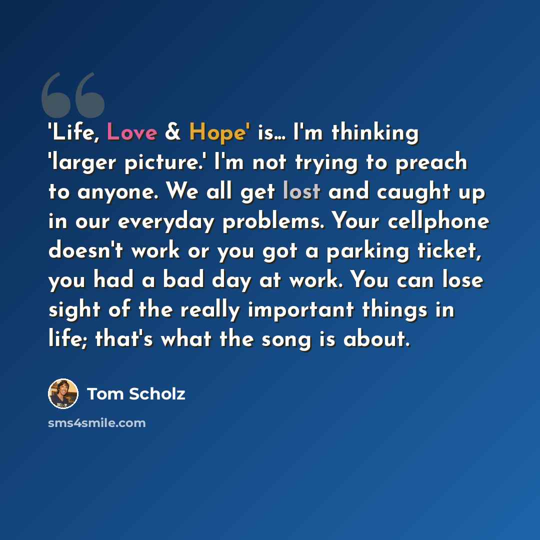 “'Life, Love & Hope' is... I'm thinking 'larger picture.' I'm not trying to preach to anyone. We all get lost and caught up in our everyday problems. Your cellphone doesn't work or you got a parking ticket, you had a bad day at work. You can lose sight of the really important things in life; that's…” quote by Tom Scholz