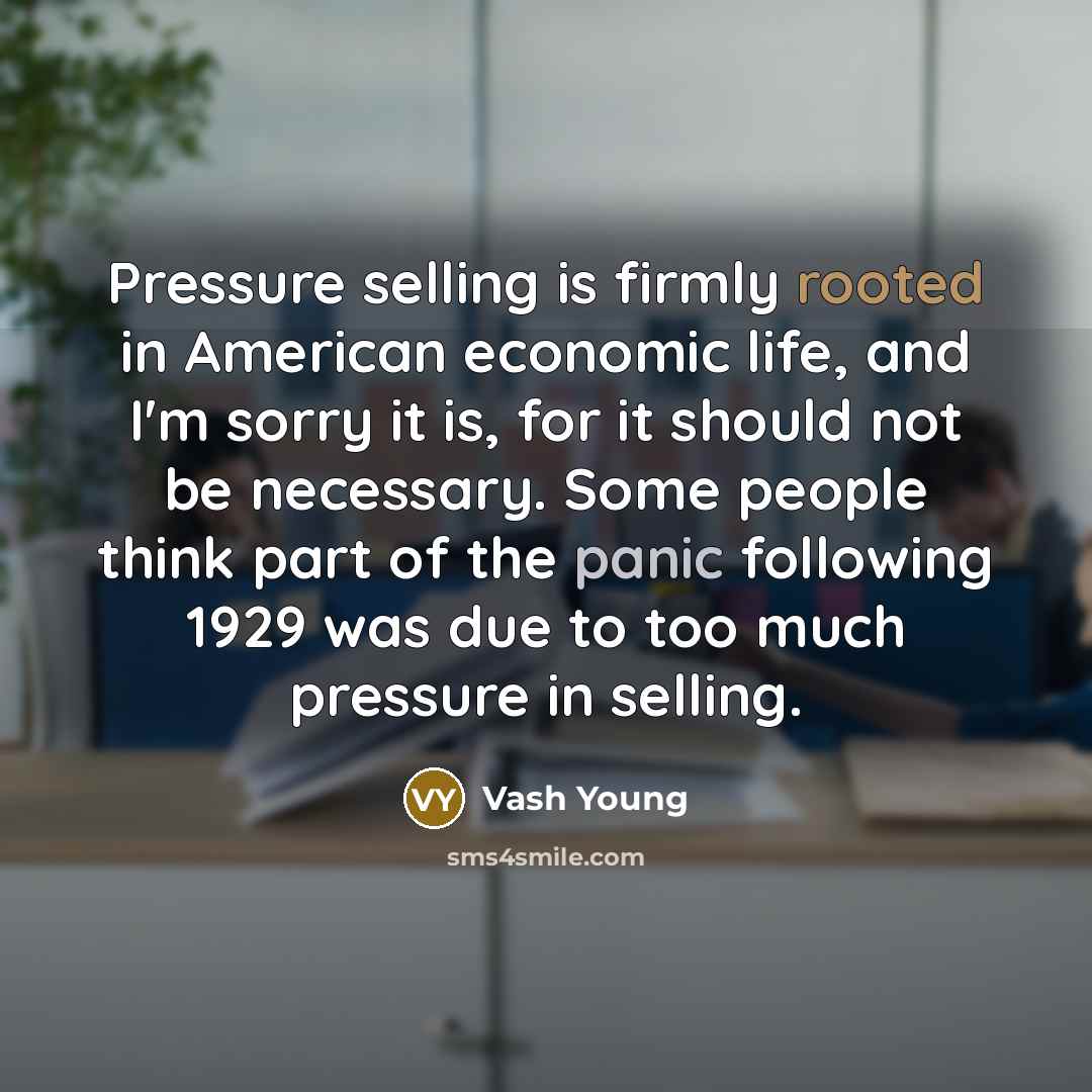 “Pressure selling is firmly rooted in American economic life, and I'm sorry it is, for it should not be necessary. Some people think part of the panic following 1929 was due to too much pressure in selling.” quote by Vash Young