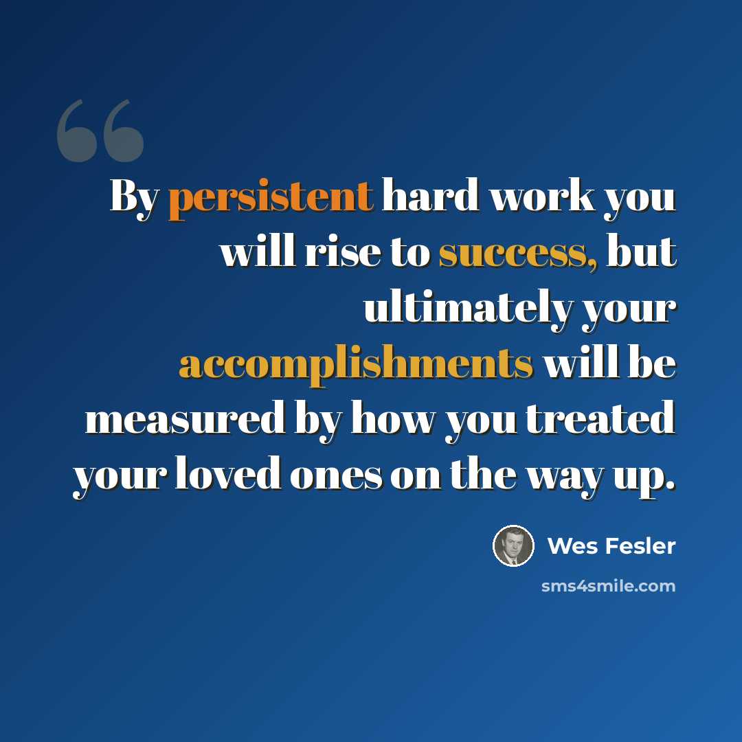 “By persistent hard work you will rise to success, but ultimately your accomplishments will be measured by how you treated your loved ones on the way up.” quote by Wes Fesler
