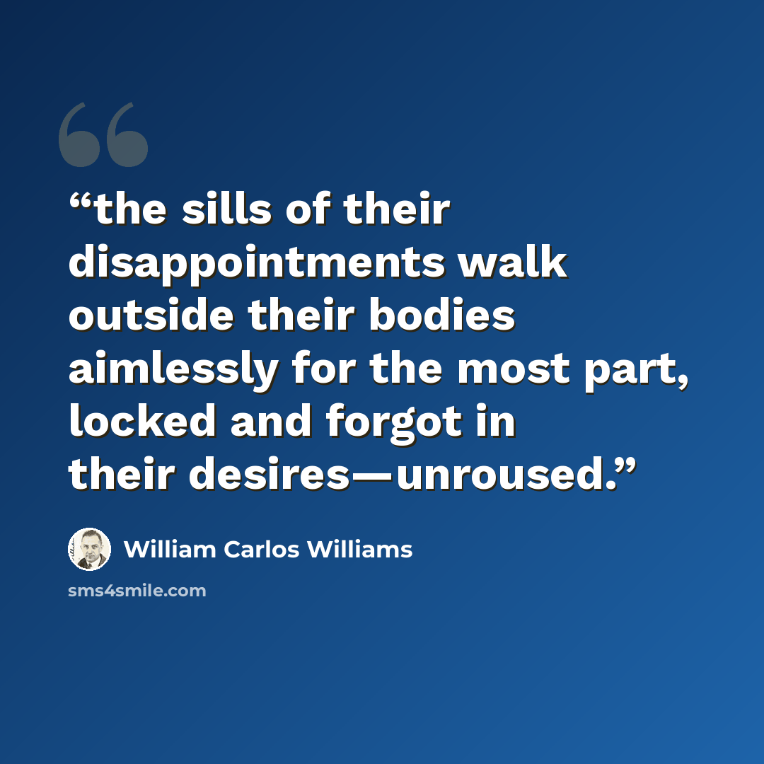 “the sills of their disappointments walk outside their bodies aimlessly for the most part, locked and forgot in their desires—unroused.” quote by William Carlos Williams