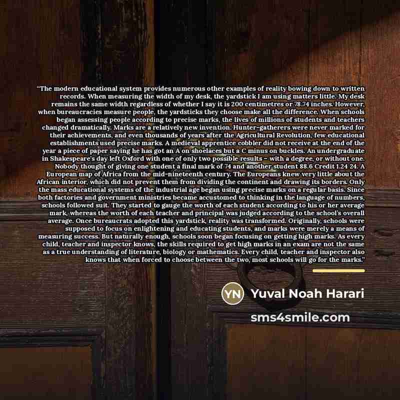 “The modern educational system provides numerous other examples of reality bowing down to written records. When measuring the width of my desk, the yardstick I am using matters little. My desk remains the same width regardless of whether I say it is 200 centimetres or 78.74 inches. However, when…” quote by Yuval Noah Harari