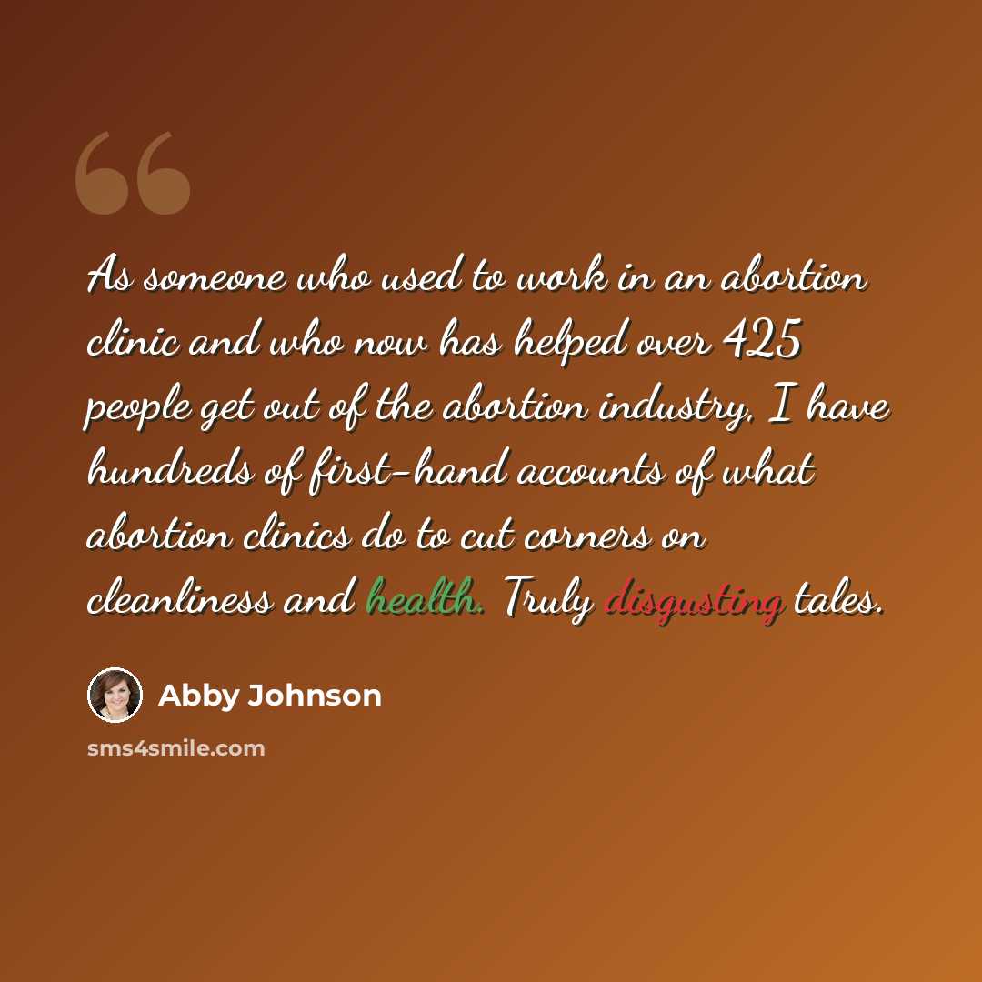 “As someone who used to work in an abortion clinic and who now has helped over 425 people get out of the abortion industry, I have hundreds of first-hand accounts of what abortion clinics do to cut corners on cleanliness and health. Truly disgusting tales.” quote by Abby Johnson