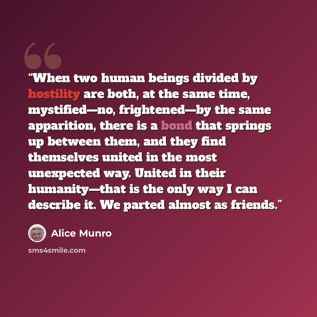 “When two human beings divided by hostility are both, at the same time, mystified—no, frightened—by the same apparition, there is a bond that springs up between them, and they find themselves united in the most unexpected way. United in their humanity—that is the only way I can describe it. We…” quote by Alice Munro