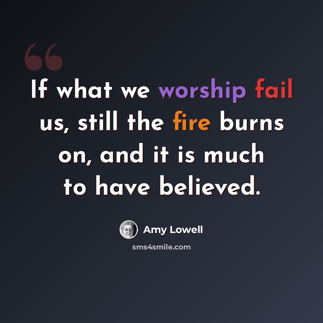 “If what we worship fail us, still the fire burns on, and it is much to have believed.” quote by Amy Lowell