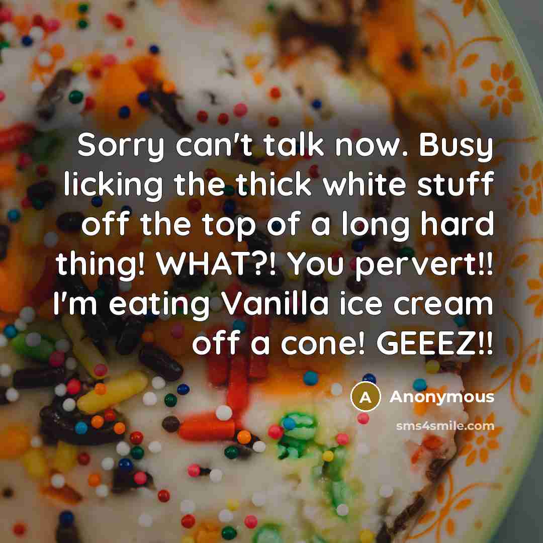 “Sorry can't talk now. Busy licking the thick white stuff off the top of a long hard thing! WHAT?! You pervert!! I'm eating Vanilla ice cream off a cone! GEEEZ!!” quote by Anonymous