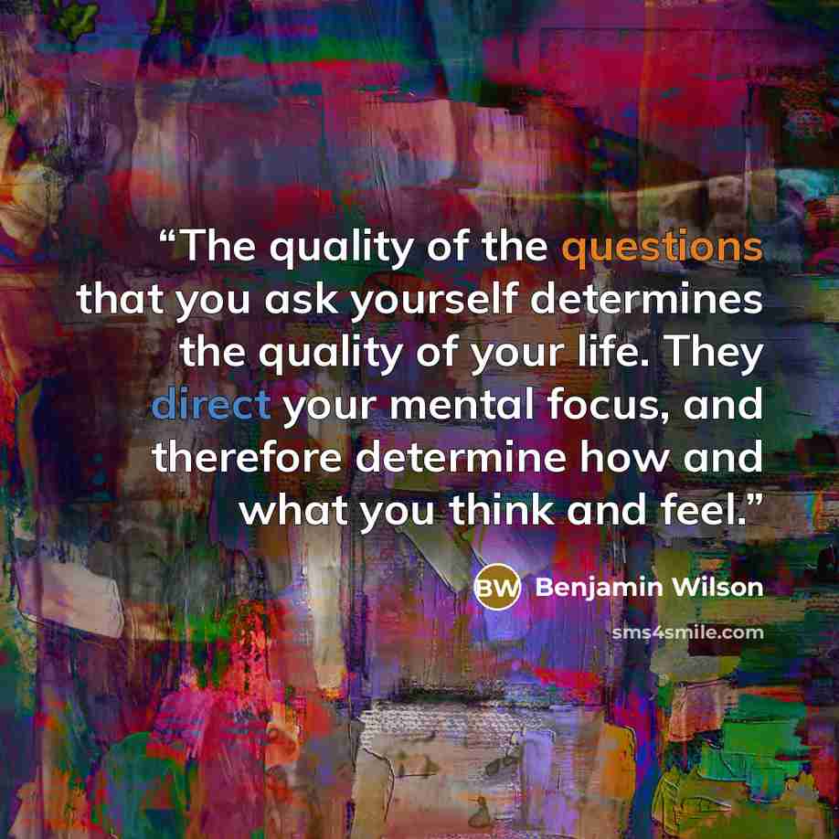 “The quality of the questions that you ask yourself determines the quality of your life. They direct your mental focus, and therefore determine how and what you think and feel.” quote by Benjamin Wilson