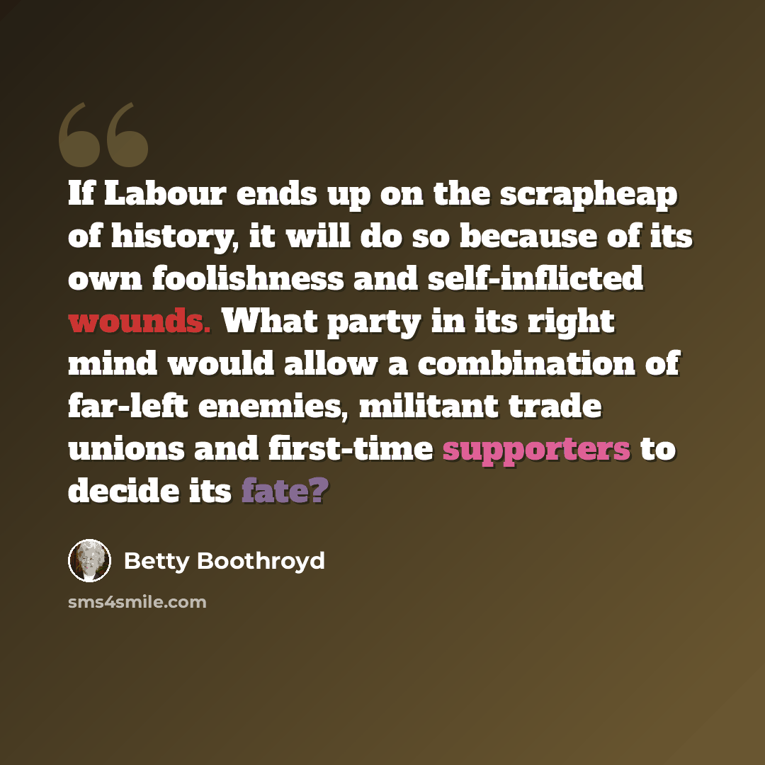 “If Labour ends up on the scrapheap of history, it will do so because of its own foolishness and self-inflicted wounds. What party in its right mind would allow a combination of far-left enemies, militant trade unions and first-time supporters to decide its fate?” quote by Betty Boothroyd