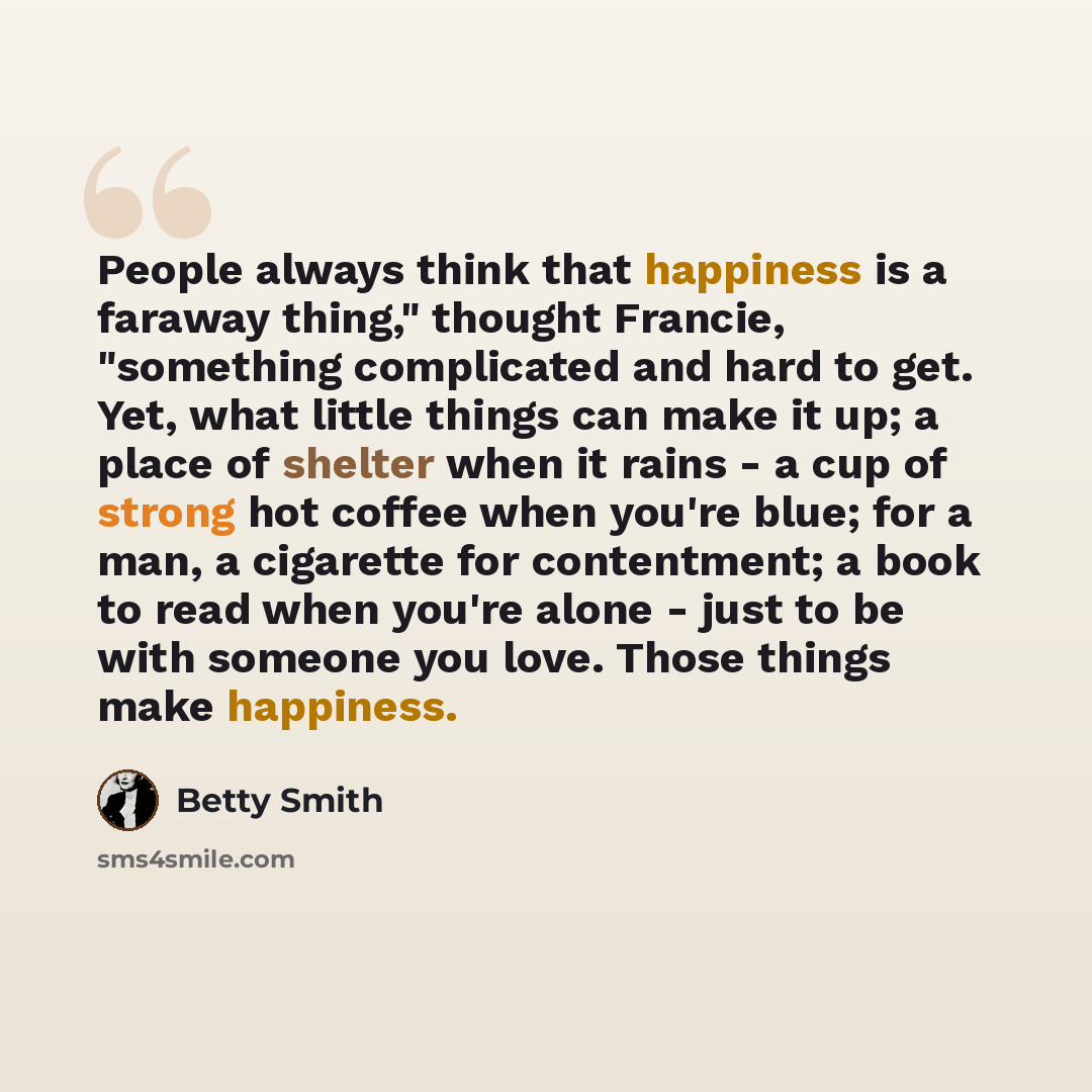 “People always think that happiness is a faraway thing," thought Francie, "something complicated and hard to get. Yet, what little things can make it up; a place of shelter when it rains - a cup of strong hot coffee when you're blue; for a man, a cigarette for contentment; a book to read when…” quote by Betty Smith