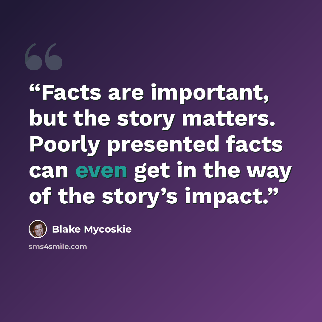 “Facts are important, but the story matters. Poorly presented facts can even get in the way of the story’s impact.” quote by Blake Mycoskie