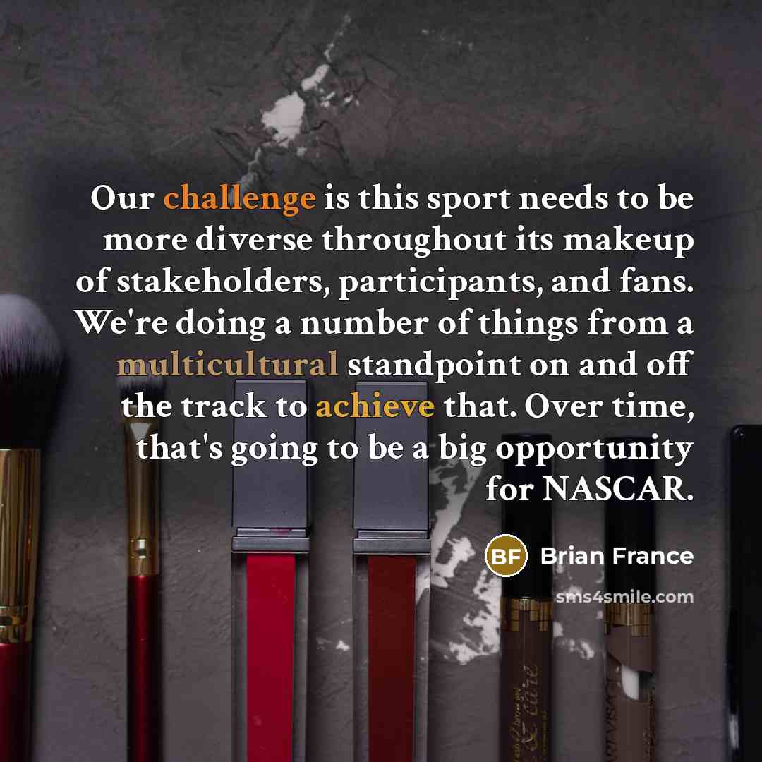 “Our challenge is this sport needs to be more diverse throughout its makeup of stakeholders, participants, and fans. We're doing a number of things from a multicultural standpoint on and off the track to achieve that. Over time, that's going to be a big opportunity for NASCAR.” quote by Brian France