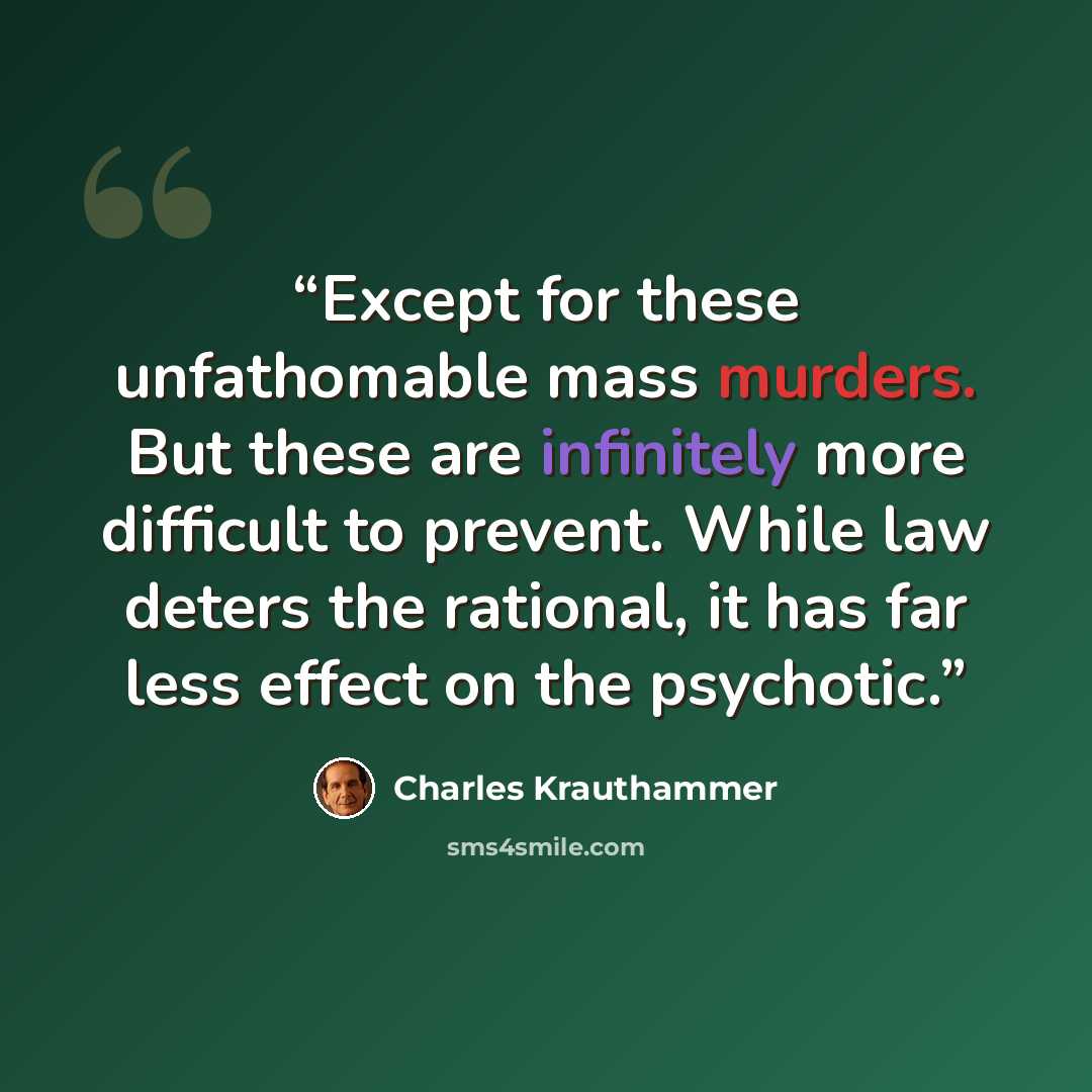 “Except for these unfathomable mass murders. But these are infinitely more difficult to prevent. While law deters the rational, it has far less effect on the psychotic.” quote by Charles Krauthammer