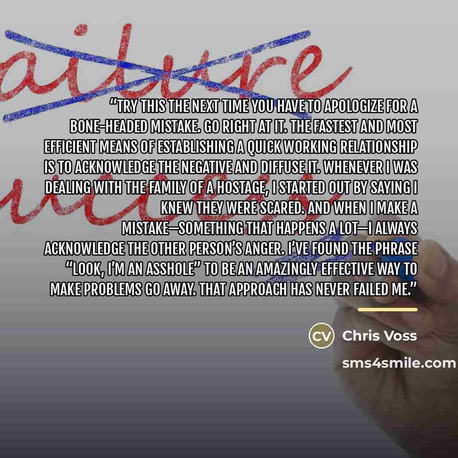“Try this the next time you have to apologize for a bone-headed mistake. Go right at it. The fastest and most efficient means of establishing a quick working relationship is to acknowledge the negative and diffuse it. Whenever I was dealing with the family of a hostage, I started out by saying I…” quote by Chris Voss