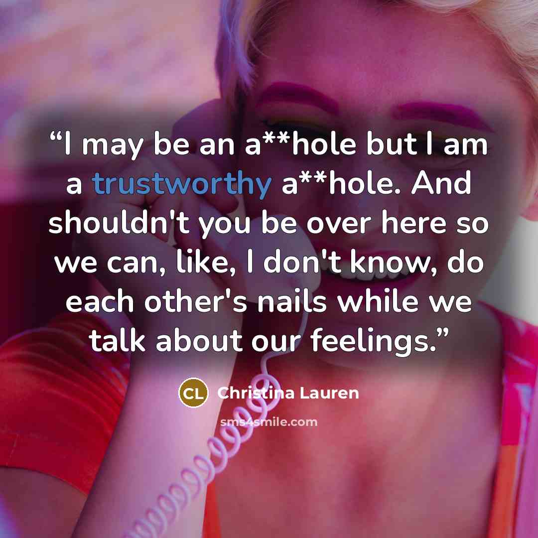 “I may be an a**hole but I am a trustworthy a**hole. And shouldn't you be over here so we can, like, I don't know, do each other's nails while we talk about our feelings.” quote by Christina Lauren