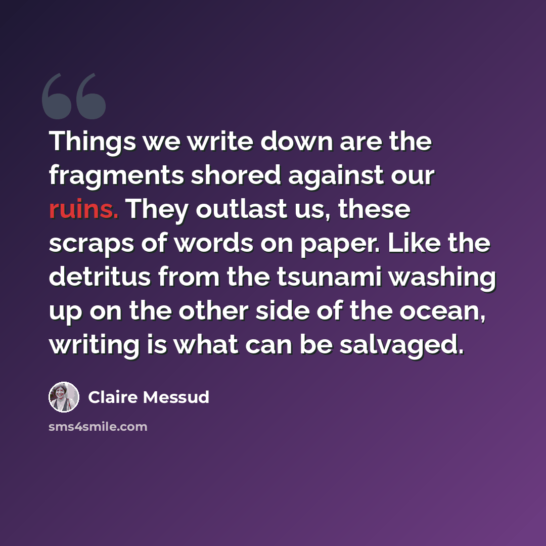 “Things we write down are the fragments shored against our ruins. They outlast us, these scraps of words on paper. Like the detritus from the tsunami washing up on the other side of the ocean, writing is what can be salvaged.” quote by Claire Messud