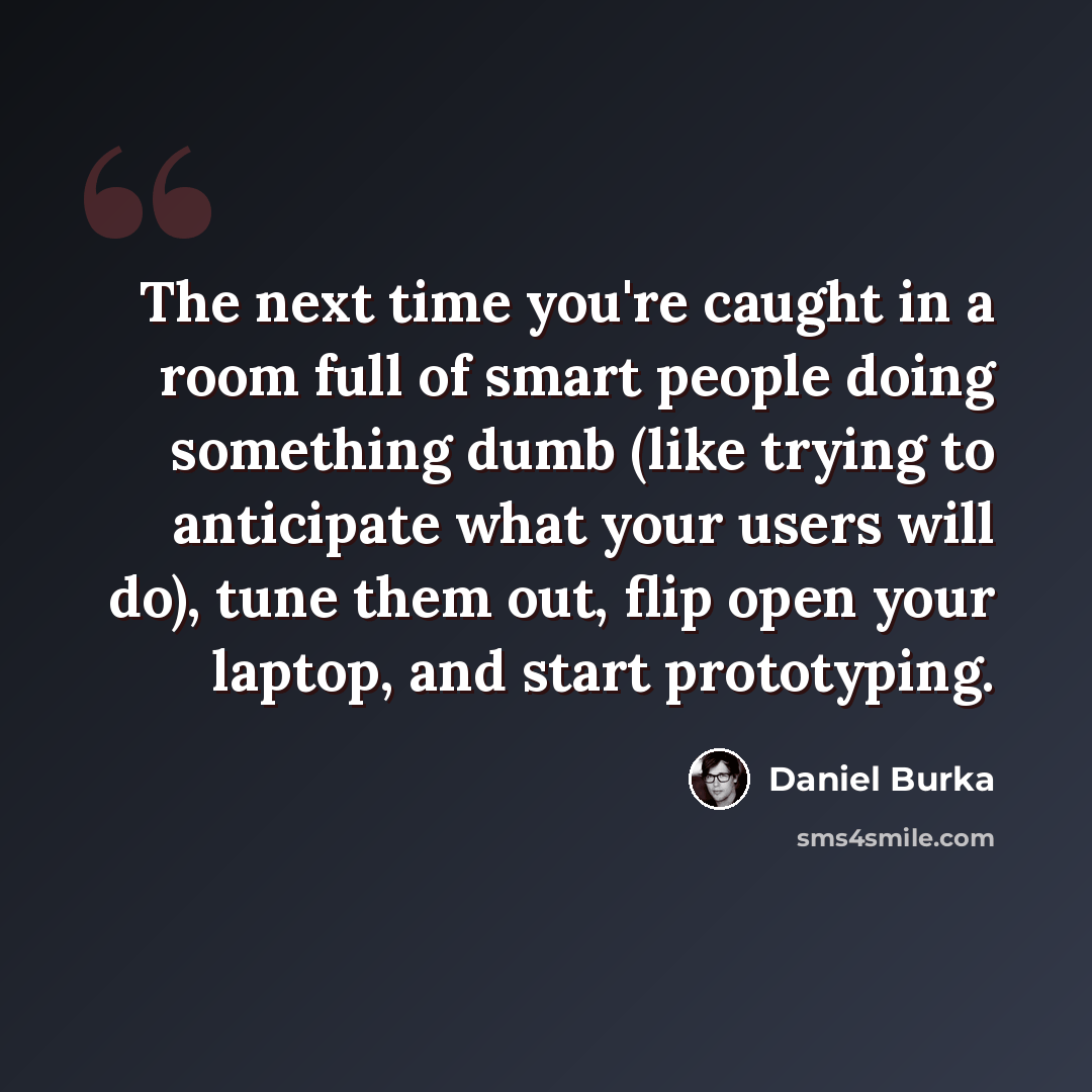 “The next time you're caught in a room full of smart people doing something dumb (like trying to anticipate what your users will do), tune them out, flip open your laptop, and start prototyping.” quote by Daniel Burka