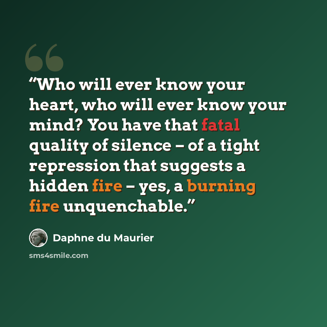 “Who will ever know your heart, who will ever know your mind? You have that fatal quality of silence – of a tight repression that suggests a hidden fire – yes, a burning fire unquenchable.” quote by Daphne du Maurier