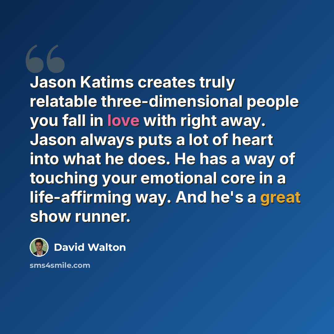 “Jason Katims creates truly relatable three-dimensional people you fall in love with right away. Jason always puts a lot of heart into what he does. He has a way of touching your emotional core in a life-affirming way. And he's a great show runner.” quote by David Walton