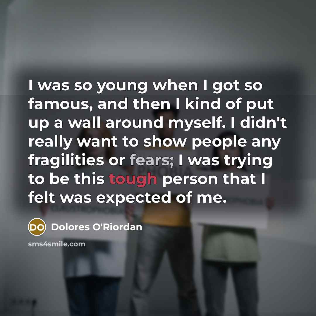 “I was so young when I got so famous, and then I kind of put up a wall around myself. I didn't really want to show people any fragilities or fears; I was trying to be this tough person that I felt was expected of me.” quote by Dolores O'Riordan