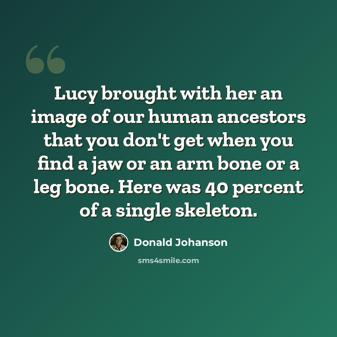 “Lucy brought with her an image of our human ancestors that you don't get when you find a jaw or an arm bone or a leg bone. Here was 40 percent of a single skeleton.” quote by Donald Johanson