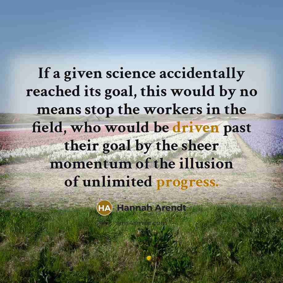 “If a given science accidentally reached its goal, this would by no means stop the workers in the field, who would be driven past their goal by the sheer momentum of the illusion of unlimited progress.” quote by Hannah Arendt