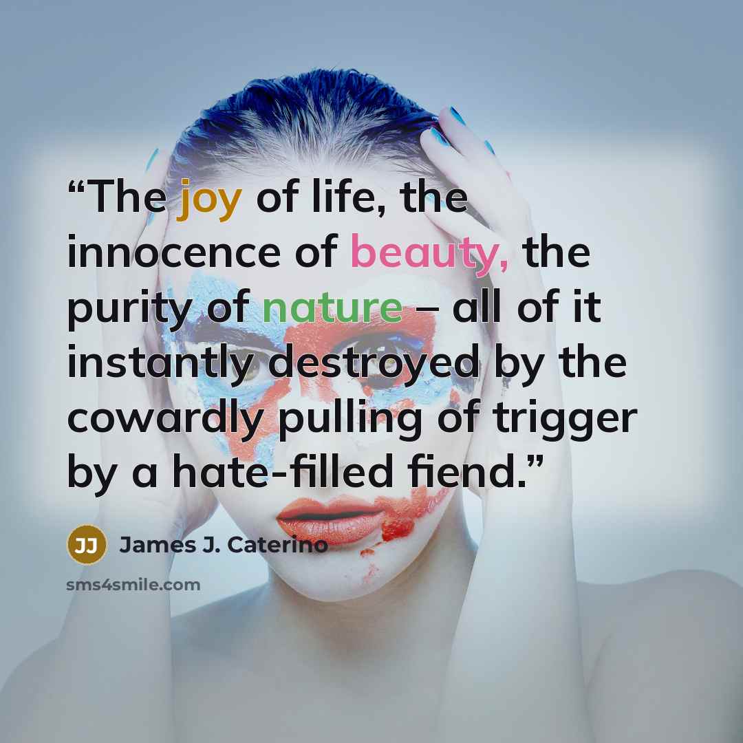 “The joy of life, the innocence of beauty, the purity of nature – all of it instantly destroyed by the cowardly pulling of trigger by a hate-filled fiend.” quote by James J. Caterino