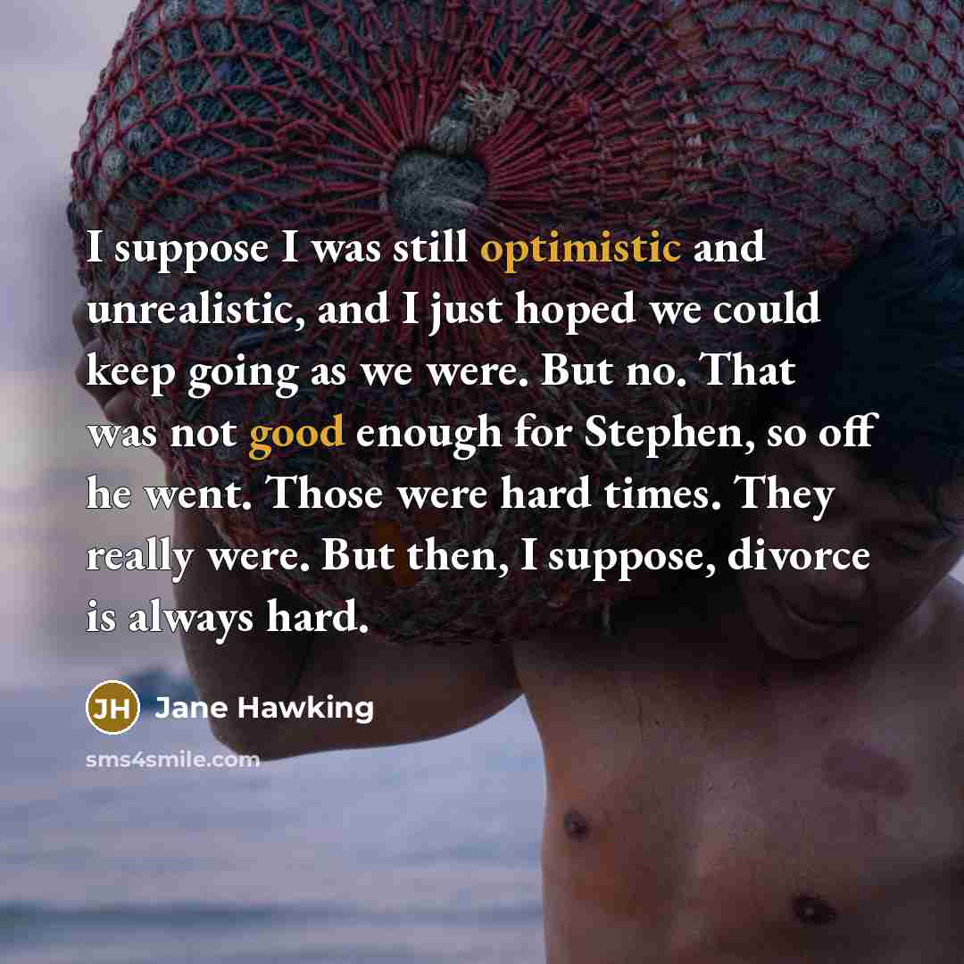 “I suppose I was still optimistic and unrealistic, and I just hoped we could keep going as we were. But no. That was not good enough for Stephen, so off he went. Those were hard times. They really were. But then, I suppose, divorce is always hard.” quote by Jane Hawking