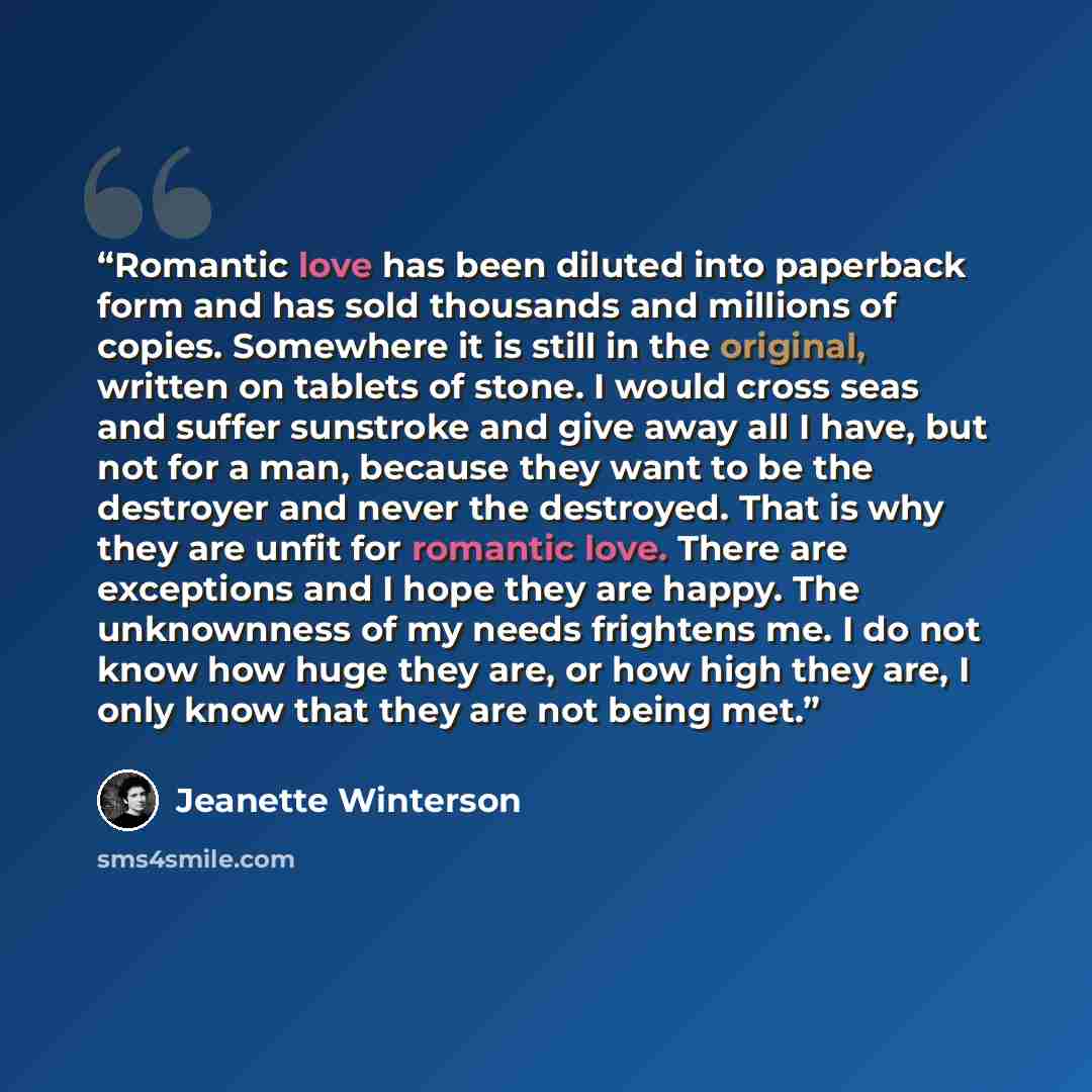 “Romantic love has been diluted into paperback form and has sold thousands and millions of copies. Somewhere it is still in the original, written on tablets of stone. I would cross seas and suffer sunstroke and give away all I have, but not for a man, because they want to be the destroyer and never…” quote by Jeanette Winterson