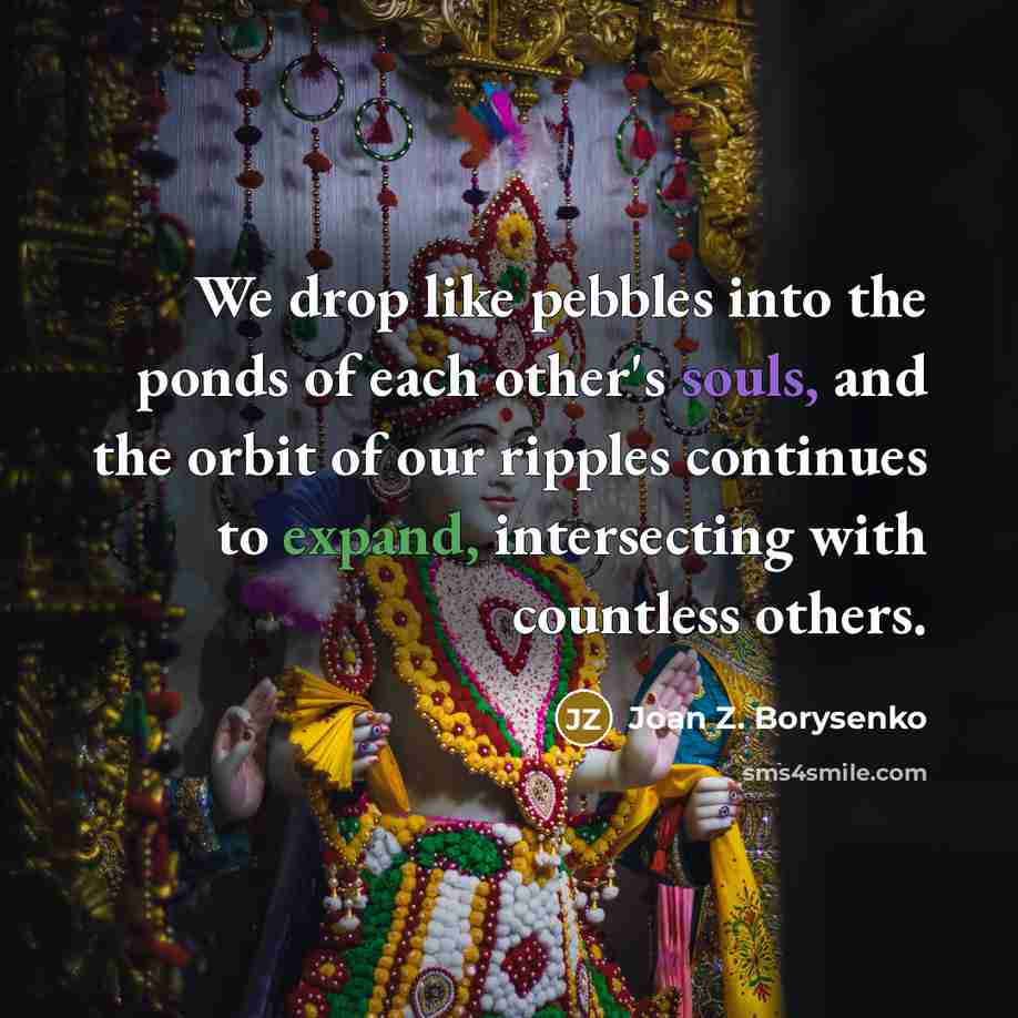 “We drop like pebbles into the ponds of each other's souls, and the orbit of our ripples continues to expand, intersecting with countless others.” quote by Joan Z. Borysenko