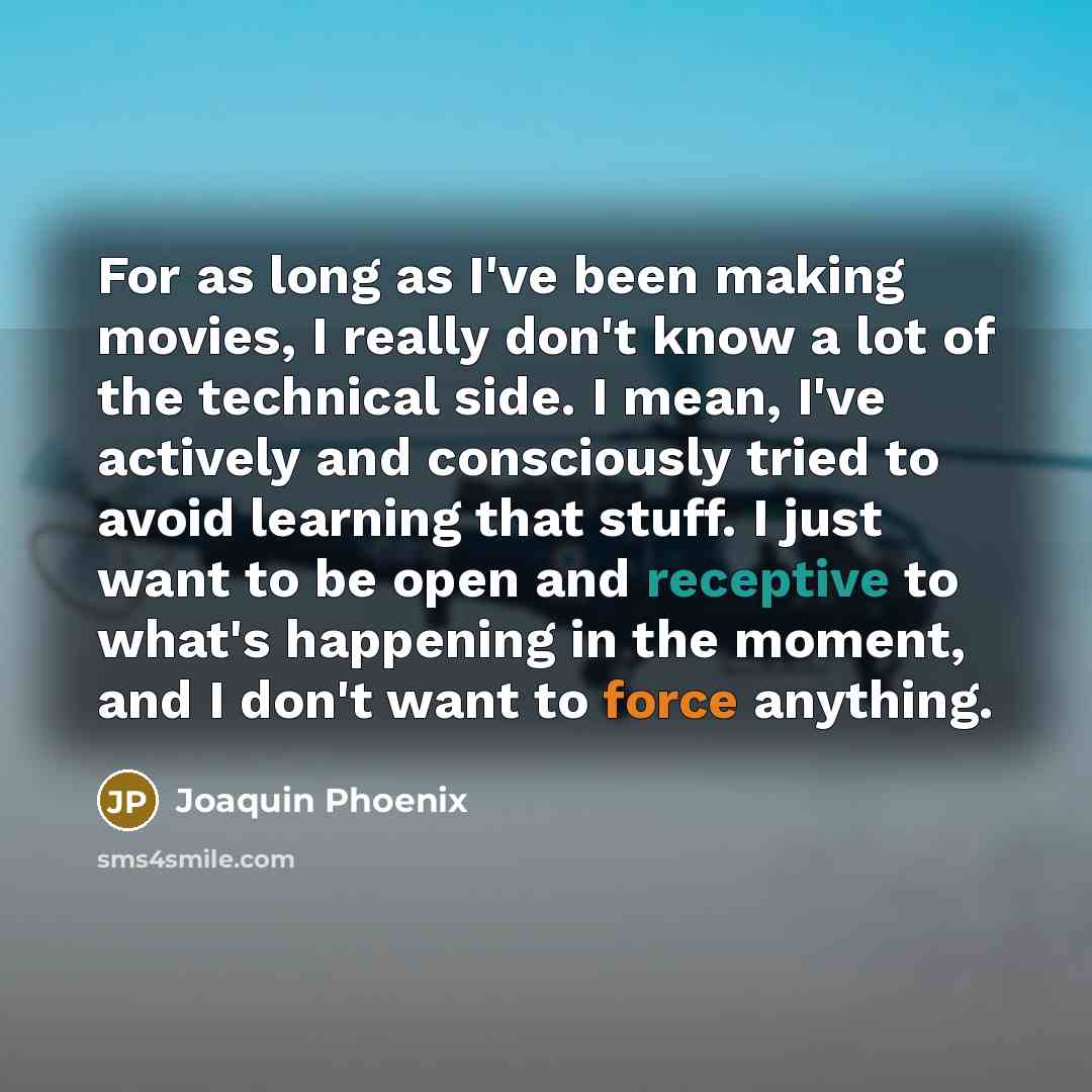 “For as long as I've been making movies, I really don't know a lot of the technical side. I mean, I've actively and consciously tried to avoid learning that stuff. I just want to be open and receptive to what's happening in the moment, and I don't want to force anything.” quote by Joaquin Phoenix