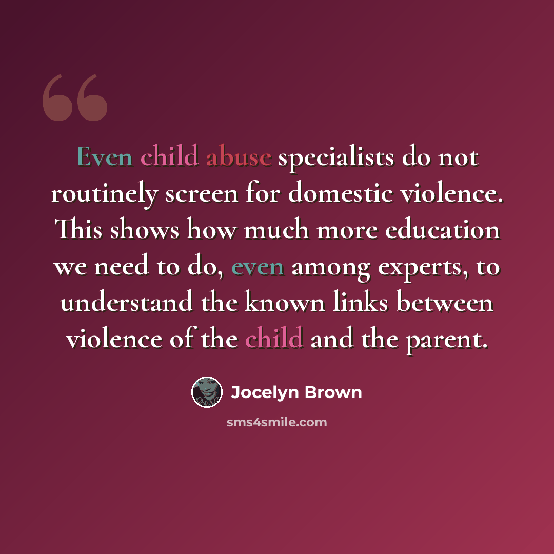 “Even child abuse specialists do not routinely screen for domestic violence. This shows how much more education we need to do, even among experts, to understand the known links between violence of the child and the parent.” quote by Jocelyn Brown