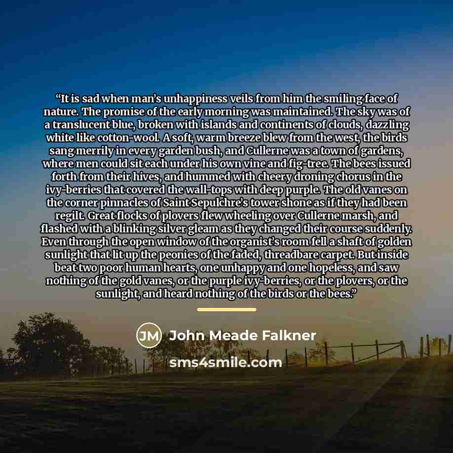 “It is sad when man’s unhappiness veils from him the smiling face of nature. The promise of the early morning was maintained. The sky was of a translucent blue, broken with islands and continents of clouds, dazzling white like cotton-wool. A soft, warm breeze blew from the west, the birds sang…” quote by John Meade Falkner