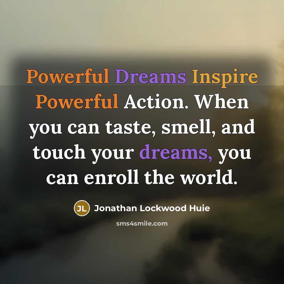 “Powerful Dreams Inspire Powerful Action. When you can taste, smell, and touch your dreams, you can enroll the world.” quote by Jonathan Lockwood Huie