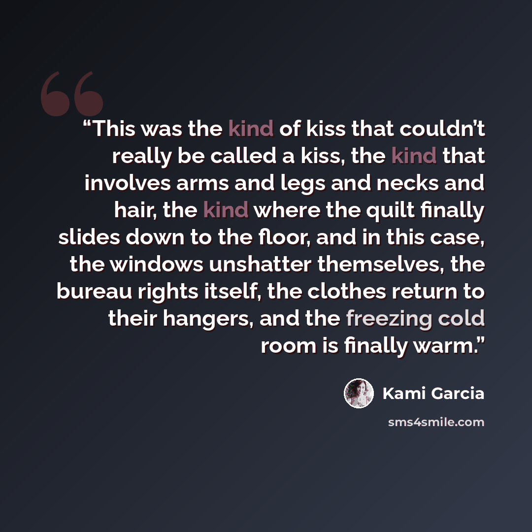 “This was the kind of kiss that couldn’t really be called a kiss, the kind that involves arms and legs and necks and hair, the kind where the quilt finally slides down to the floor, and in this case, the windows unshatter themselves, the bureau rights itself, the clothes return to their hangers…” quote by Kami Garcia