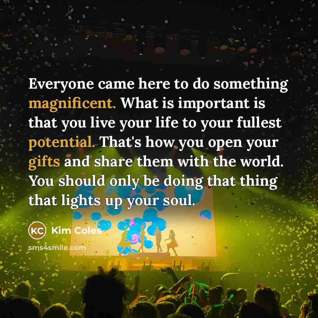 “Everyone came here to do something magnificent. What is important is that you live your life to your fullest potential. That's how you open your gifts and share them with the world. You should only be doing that thing that lights up your soul.” quote by Kim Coles