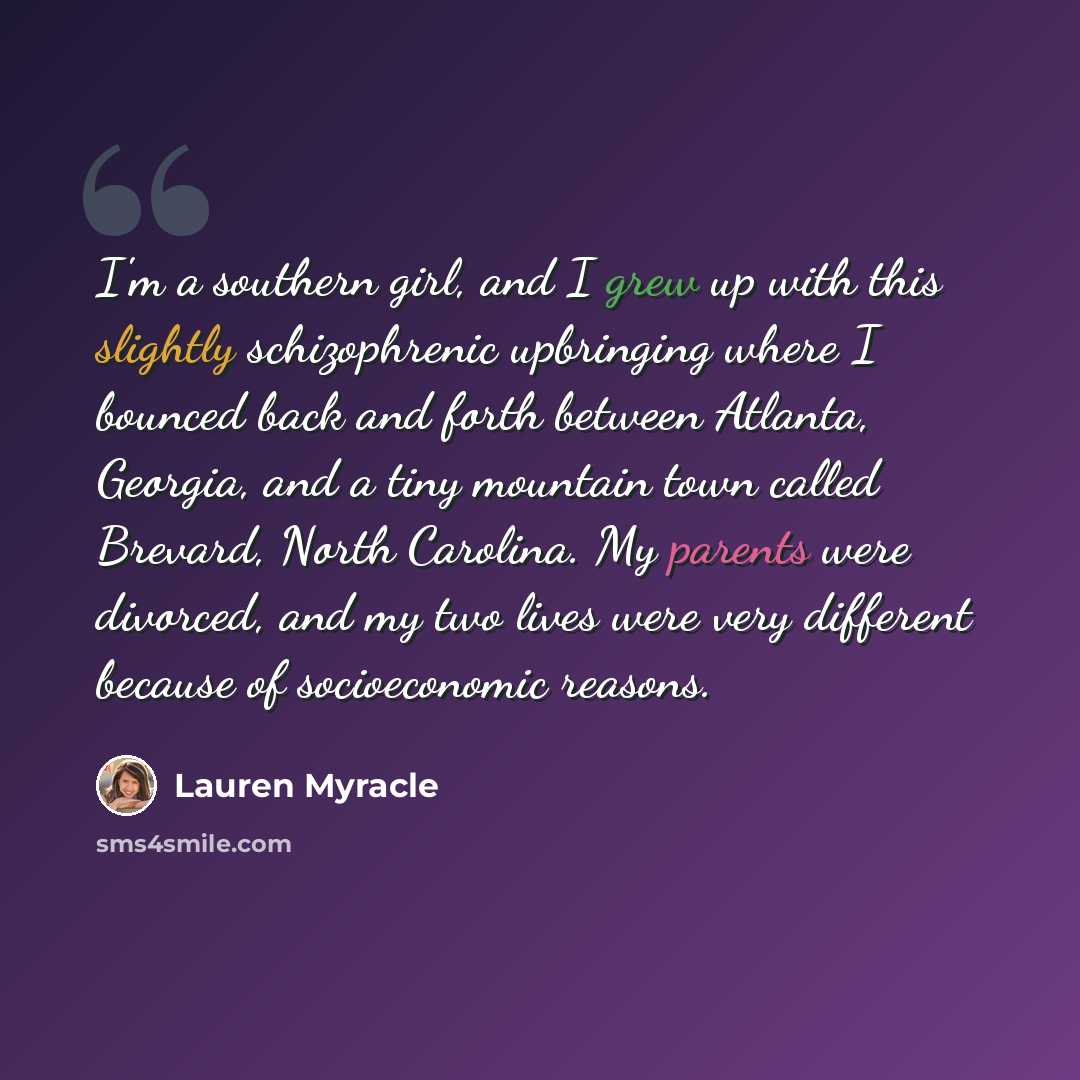 “I'm a southern girl, and I grew up with this slightly schizophrenic upbringing where I bounced back and forth between Atlanta, Georgia, and a tiny mountain town called Brevard, North Carolina. My parents were divorced, and my two lives were very different because of socioeconomic reasons.” quote by Lauren Myracle