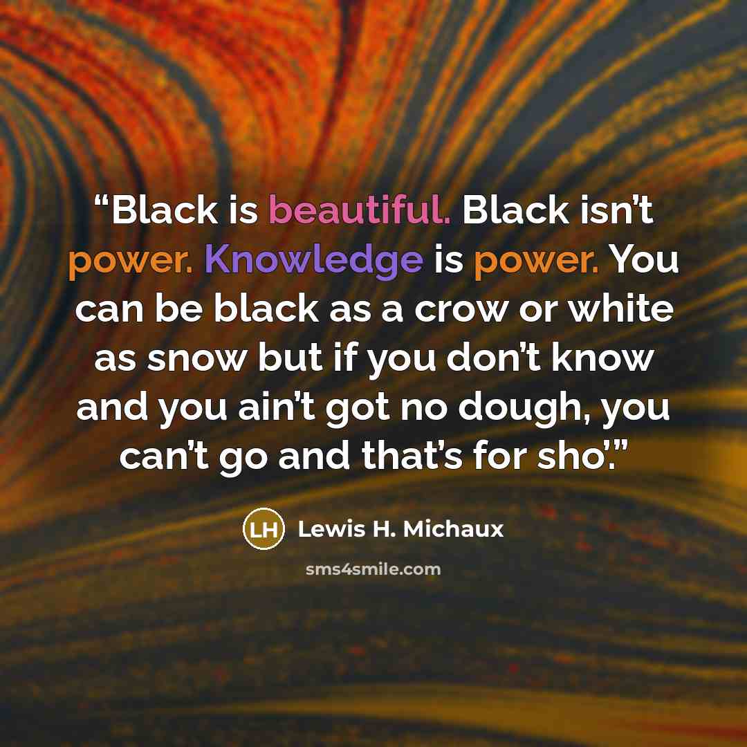 “Black is beautiful. Black isn’t power. Knowledge is power. You can be black as a crow or white as snow but if you don’t know and you ain’t got no dough, you can’t go and that’s for sho’.” quote by Lewis H. Michaux