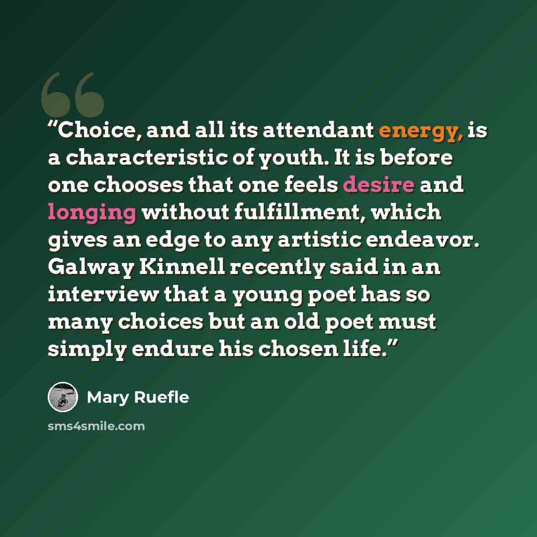 “Choice, and all its attendant energy, is a characteristic of youth. It is before one chooses that one feels desire and longing without fulfillment, which gives an edge to any artistic endeavor. Galway Kinnell recently said in an interview that a young poet has so many choices but an old poet must…” quote by Mary Ruefle