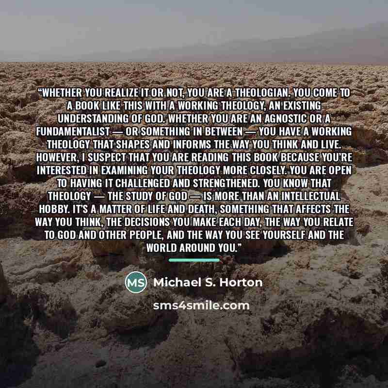 “Whether you realize it or not, you are a theologian. You come to a book like this with a working theology, an existing understanding of God. Whether you are an agnostic or a fundamentalist — or something in between — you have a working theology that shapes and informs the way you think and live…” quote by Michael S. Horton