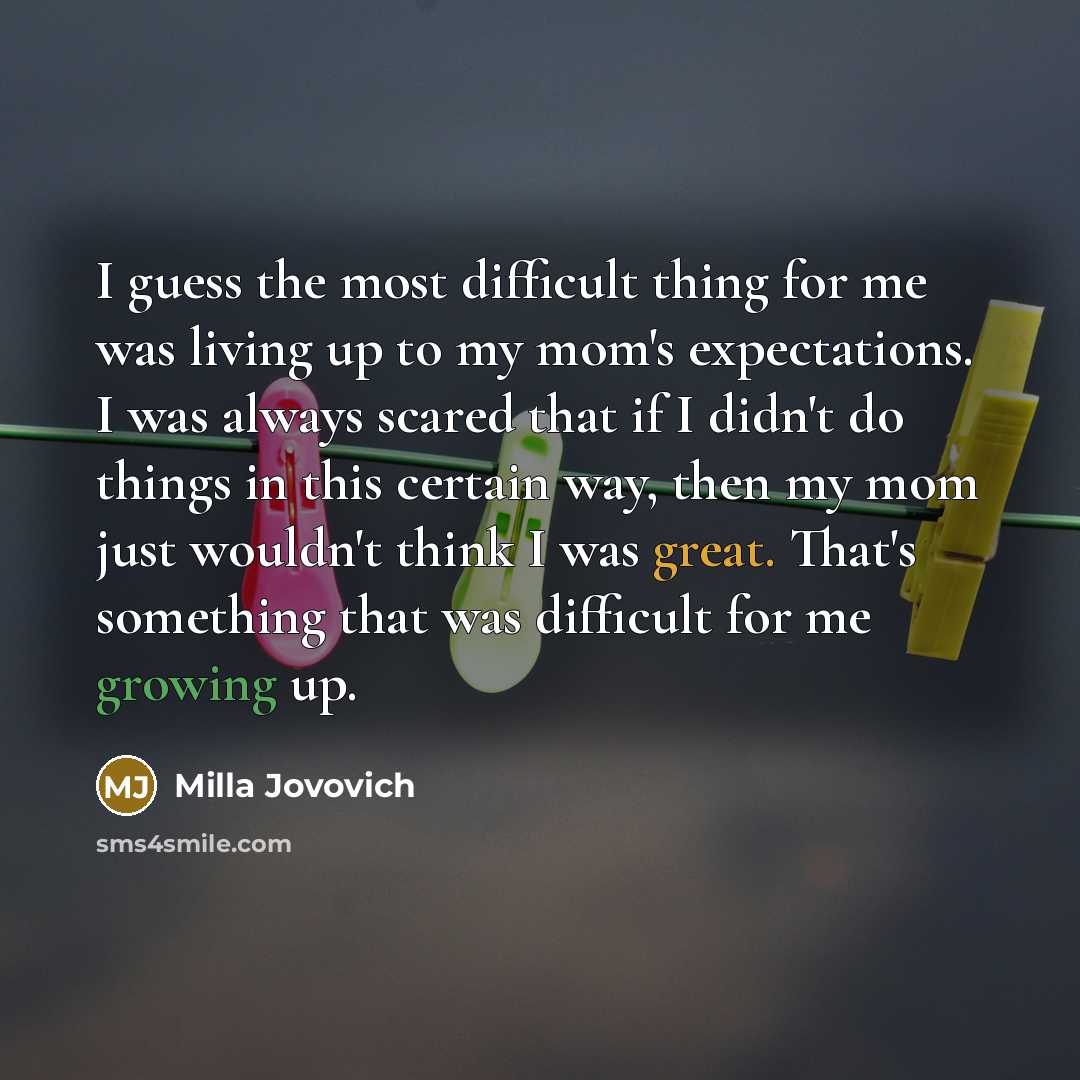 “I guess the most difficult thing for me was living up to my mom's expectations. I was always scared that if I didn't do things in this certain way, then my mom just wouldn't think I was great. That's something that was difficult for me growing up.” quote by Milla Jovovich