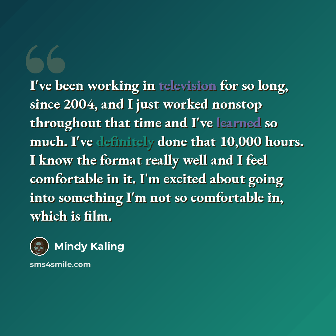 “I've been working in television for so long, since 2004, and I just worked nonstop throughout that time and I've learned so much. I've definitely done that 10,000 hours. I know the format really well and I feel comfortable in it. I'm excited about going into something I'm not so comfortable in…” quote by Mindy Kaling