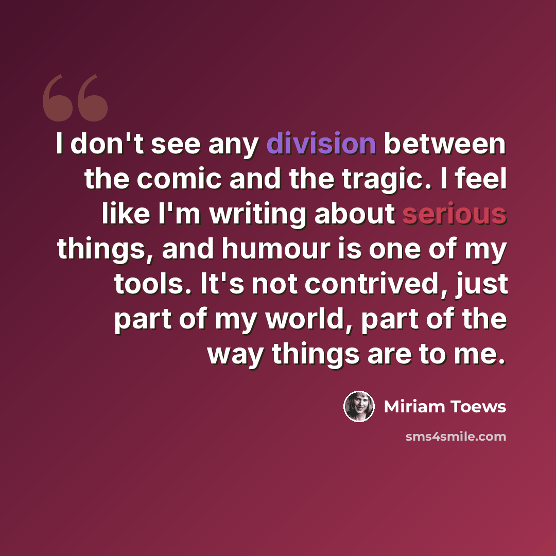 “I don't see any division between the comic and the tragic. I feel like I'm writing about serious things, and humour is one of my tools. It's not contrived, just part of my world, part of the way things are to me.” quote by Miriam Toews