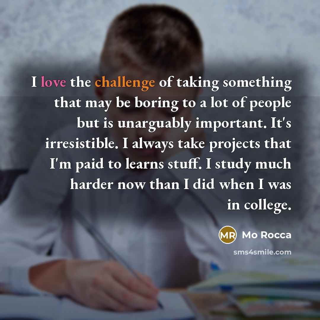 “I love the challenge of taking something that may be boring to a lot of people but is unarguably important. It's irresistible. I always take projects that I'm paid to learns stuff. I study much harder now than I did when I was in college.” quote by Mo Rocca