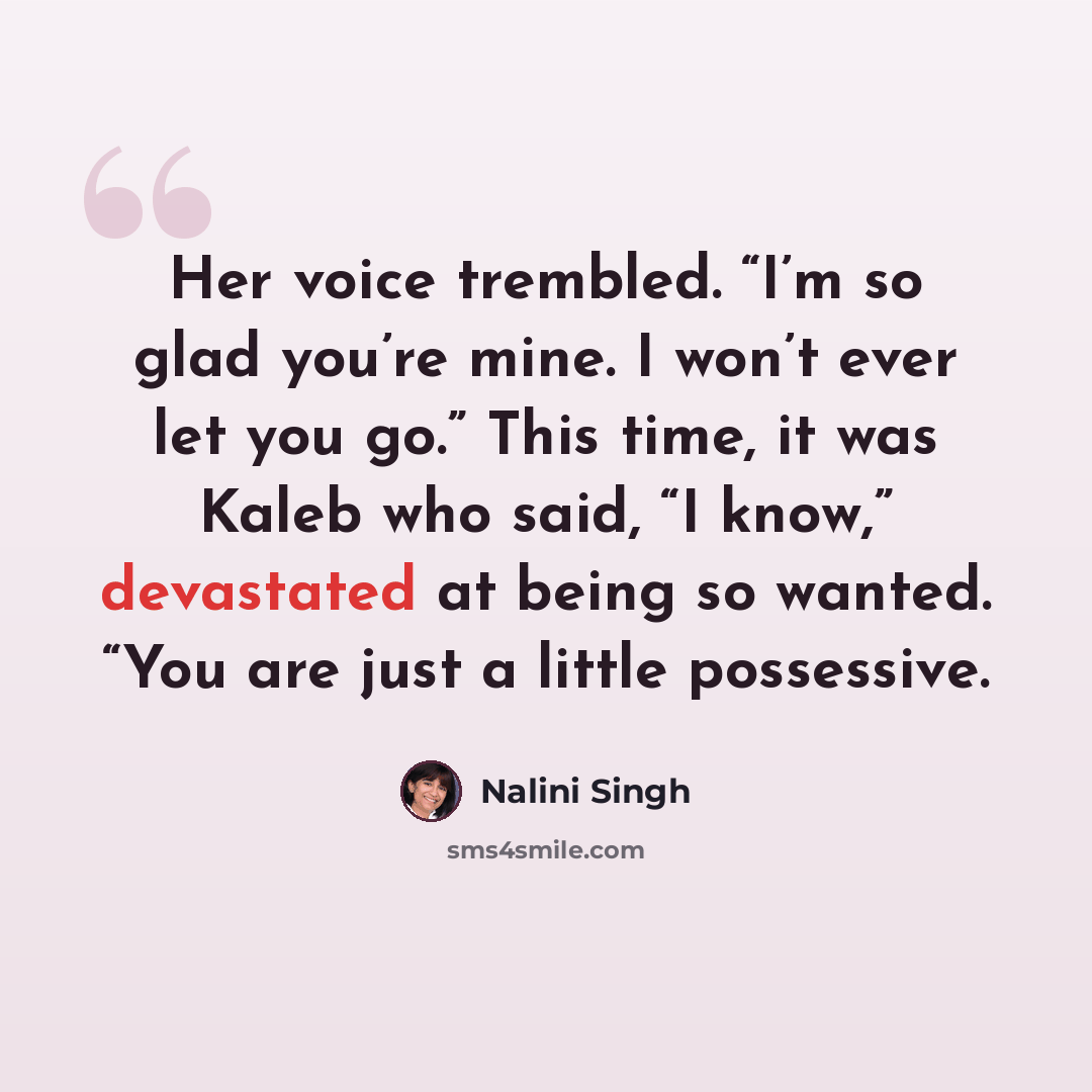 “Her voice trembled. “I’m so glad you’re mine. I won’t ever let you go.” This time, it was Kaleb who said, “I know,” devastated at being so wanted. “You are just a little possessive.” quote by Nalini Singh