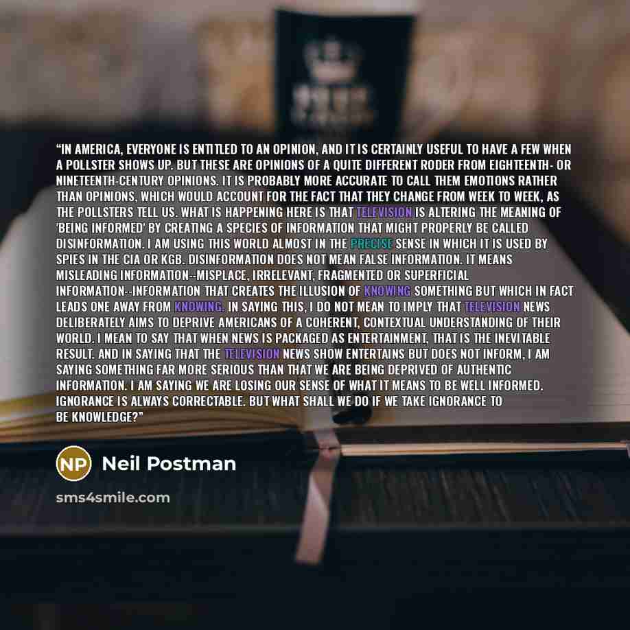 “In America, everyone is entitled to an opinion, and it is certainly useful to have a few when a pollster shows up. But these are opinions of a quite different roder from eighteenth- or nineteenth-century opinions. It is probably more accurate to call them emotions rather than opinions, which would…” quote by Neil Postman