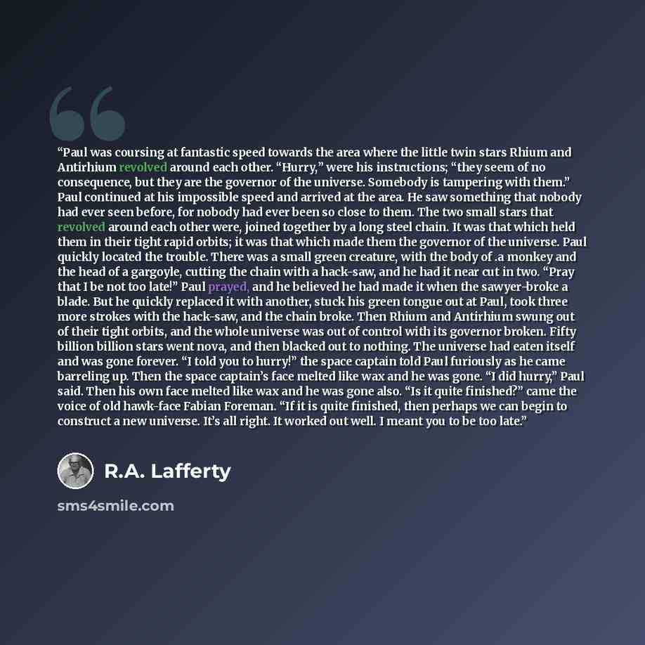 “Paul was coursing at fantastic speed towards the area where the little twin stars Rhium and Antirhium revolved around each other. “Hurry,” were his instructions; “they seem of no consequence, but they are the governor of the universe. Somebody is tampering with them.” Paul continued at his…” quote by R.A. Lafferty