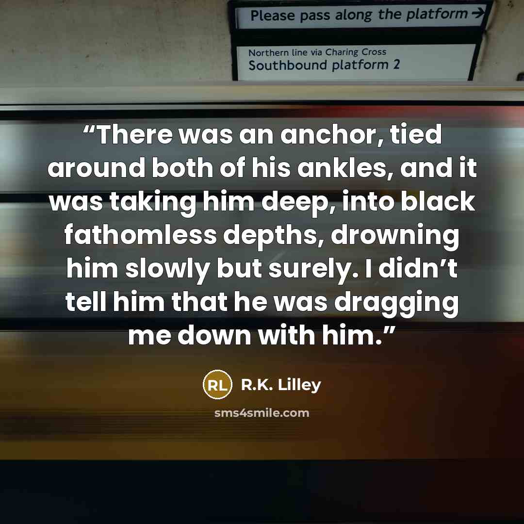 “There was an anchor, tied around both of his ankles, and it was taking him deep, into black fathomless depths, drowning him slowly but surely. I didn’t tell him that he was dragging me down with him.” quote by R.K. Lilley