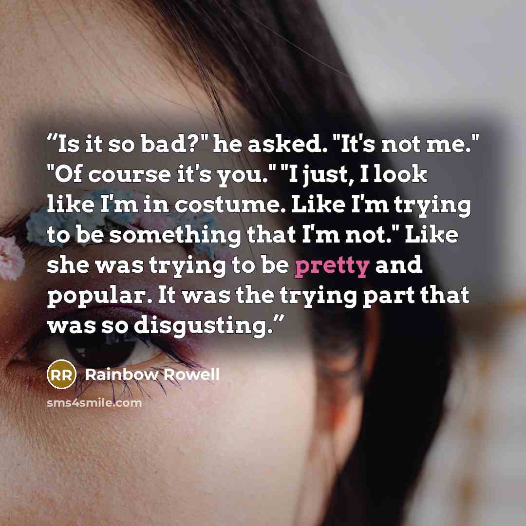 “Is it so bad?" he asked. "It's not me." "Of course it's you." "I just, I look like I'm in costume. Like I'm trying to be something that I'm not." Like she was trying to be pretty and popular. It was the trying part that was so disgusting.” quote by Rainbow Rowell