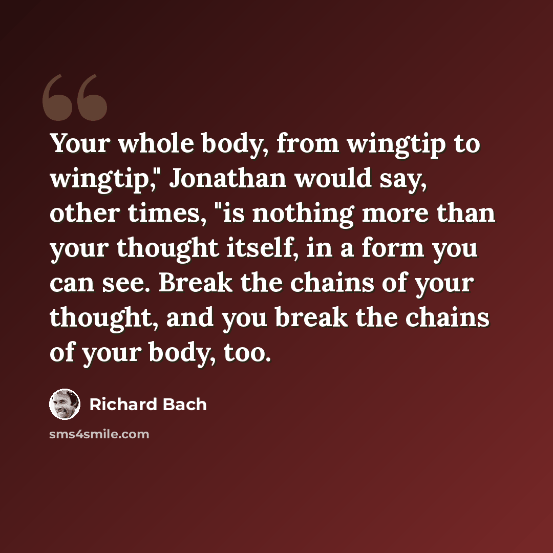 “Your whole body, from wingtip to wingtip," Jonathan would say, other times, "is nothing more than your thought itself, in a form you can see. Break the chains of your thought, and you break the chains of your body, too.” quote by Richard Bach